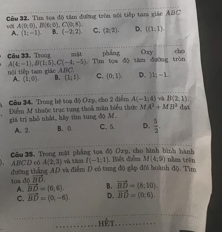 Tìm tọa độ tâm đường tròn nội tiếp tam giác ABC
với A(0;0), B(6;0), C(0;8). C. (2;2). D. ((1;1).
A. (1;-1). B. (-2;2). 
Câu 33. Trong mặt phẳng Oxy cho
A(4;-1), B(1;5), C(-4;-5). Tìm tọa độ tâm đường tròn
nội tiếp tam giác ABC.
A. (1;0). B. (1;1). C. (0;1). D. ) 1; −1.
Câu 34. Trong hệ toạ độ Oxy, cho 2 điểm A(-1;4) và B(2;1). 
Điểm M thuộc trục tung thoả mãn biểu thức AA^2+MB^2 đạt
giá trị nhỏ nhất, hãy tìm tung độ M.
A. 2. B. 0. C. 5. D.  5/2 . 
Câu 35. Trong mặt phẳng tọa độ Oxy, cho hình bình hành
, ABCD có A(2;3) và tâm I(-1;1). Biết điểm M(4;9) nằm trên
đường thẳng AD và điểm D có tung độ gấp đôi hoành độ. Tìm
tọa độ vector BD.
A. vector BD=(6;6). B. vector BD=(8;10).
C. vector BD=(0;-6).
D. vector BD=(0;6). 
Hết