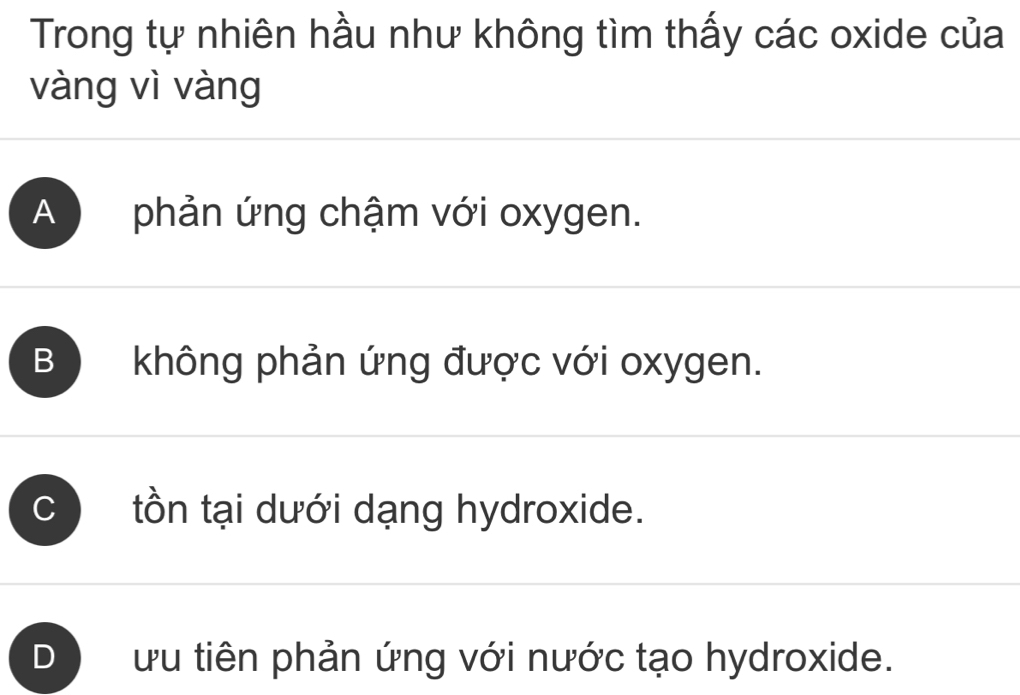 Trong tự nhiên hầu như không tìm thấy các oxide của
vàng vì vàng
A phản ứng chậm với oxygen.
B không phản ứng được với oxygen.
tồn tại dưới dạng hydroxide.
ưu tiên phản ứng với nước tạo hydroxide.