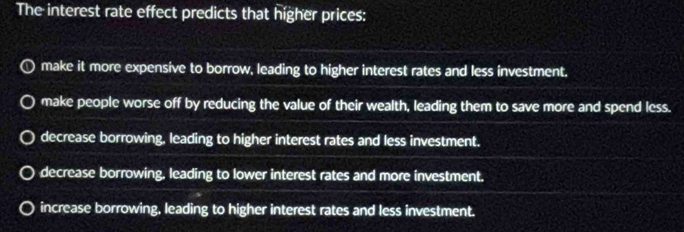 The interest rate effect predicts that higher prices:
make it more expensive to borrow, leading to higher interest rates and less investment.
make people worse off by reducing the value of their wealth, leading them to save more and spend less.
decrease borrowing, leading to higher interest rates and less investment.
decrease borrowing, leading to lower interest rates and more investment.
increase borrowing, leading to higher interest rates and less investment.