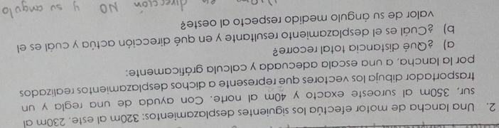 Una lancha de motor efectúa los siguientes desplazamientos: 320m al este, 230m al 
sur, 350m al suroeste exacto y 40m al norte. Con ayuda de una regla y un 
trasportador dibuja los vectores que represente a dichos desplazamientos realizados 
por la lancha, a una escala adecuada y calcula gráficamente: 
a) ¿Qué distancia total recorre? 
b) ¿Cuál es el desplazamiento resultante y en qué dirección actúa y cuál es el 
valor de su ángulo medido respecto al oeste?