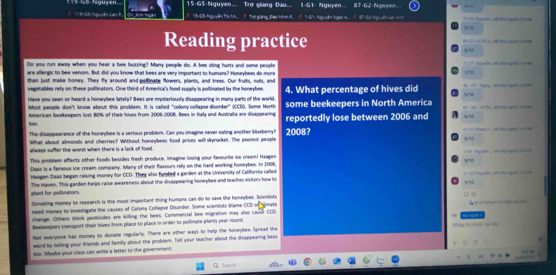 119-G8-Nguyen.. 15-G5-Nguyen... Trợ giang Đào... 1-G1- Nguyen. 87-G2-Nguyen..
* 119-G8-Nguyễn Lan P. GV_Kim Ngân # 15-G5-Nguyễn Thị Mi.... # Trợ giảng_Đào Minh P... # 1-G1- Nguyễn Ngọc A... * 87-G2-Nguyễn Lan Anh Y5-GS-Nguyl k fgi rguờé Sva ma
9/10
Reading practice HB CL2 (E T1),, B Moc ngờN AD PN
R/10
Do you run away when you hear a bee buzzing? Many people do. A bee sting hurts and some people 7  3. 67 Nguyễn  tới Mai người = a H
are allergic to bee venom. But did you know that bees are very important to humans? Honeybees do more 7/10
than just make honey. They fly around and pollinate flowers, plants, and trees. Our fruits, nuts, and
vegetables rely on these pollinators. One third of America's food supply is pollinated by the honeybee. 4. What percentage of hives did 9/10
Have you seen or heard a honeybee lately? Bees are mysteriously disappearing in many parts of the world.
Most people don't know about this problem. It is called "colony collapse disorder" (CCD). Some North some beekeepers in North America B 3 - G6 - Lê Thị, tời Moi người 229 PM
American beekeepers lost 80% of their hives from 2006-2008. Bees in Italy and Australia are disappearing reportedly lose between 2006 and 8/10
too
The disappearance of the honeybee is a serious problem. Can you imagine never eating another blueberry? 2008? 43 -57-Pham T. Ni Mv ng VIS M
What about almonds and cherries? Without honeybees food prices will skyrocket. The poorest people 41 8/10
always suffer the worst when there is a lack of food.
This problem affects other foods besides fresh produce. Imagine losing your favourite ice cream! Haagen S-G4 - Niguyễn .. sith Ni người s22 m2
9/10
Daaz is a famous ice cream company. Many of their flavours rely on the hard working honeybee. In 2008,
Haagen Daaz began raising money for CCD. They also funded a garden at the University of California called 22 -02- Nguyễs.. t5 Môl rgulé 3:2 PMé
The Haven. This garden helps raise awareness about the disappearing honeybee and teaches visitors how to
plant for pollinators. 9/10
Donating money to research is the most important thing humans can do to save the honeybee. Scientists
need money to investigate the causes of Colony Collapse Disorder. Some scientists blame CCD on limate S đi có t nam ca che càa tn
change. Others think pesticides are killing the bees. Commercial bee migration may also cause CCD. Mai ngull =
Beekeepers transport their hives from place to place in order to pollinate plants year round.
Not everyone has money to donate regularly. There are other ways to help the honeybee. Spread the Nhập tin nhân tại đây
word by telling your friends and family about the problem. Tell your teacher about the disappearing bees
C
too. Maybe your class can write a letter to the government.
L30 PM
        
Search