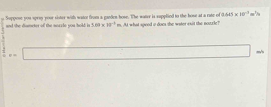 Suppose you spray your sister with water from a garden hose. The water is supplied to the hose at a rate of 0.645* 10^(-3)m^3/s
and the diameter of the nozzle you hold is 5.69* 10^(-3)m. At what speed v does the water exit the nozzle?
v=□
□ 
m/s