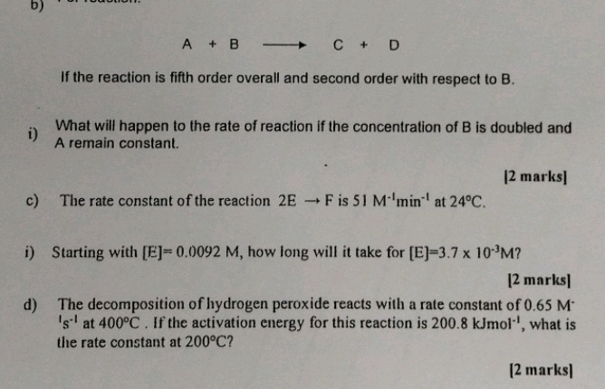 A+B
C+D
If the reaction is fifth order overall and second order with respect to B. 
What will happen to the rate of reaction if the concentration of B is doubled and 
i) A remain constant. 
[2 marks] 
c) The rate constant of the reaction 2Eto F is 51M^(-1)min^(-1) at 24°C. 
i) Starting with [E]=0.0092M , how long will it take for [E]=3.7* 10^(-3)M ? 
[2 marks] 
d) The decomposition of hydrogen peroxide reacts with a rate constant of 0.65 M
's^(-1) at 400°C. If the activation energy for this reaction is 200.8kJmol^(-1) , what is 
the rate constant at 200°C ? 
[2 marks]