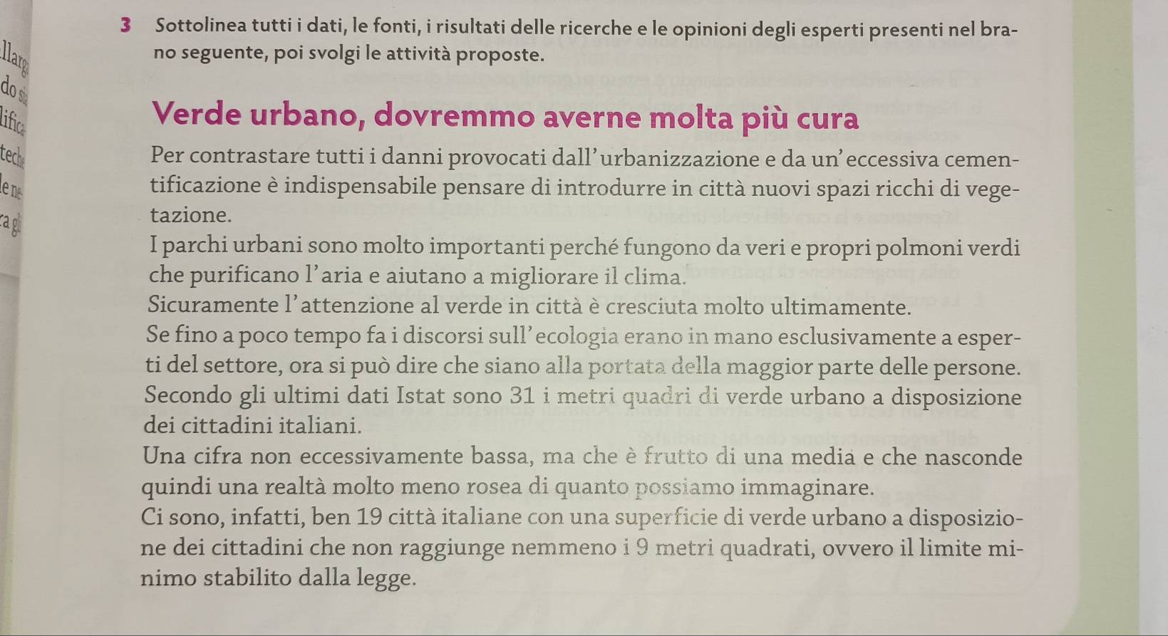 Sottolinea tutti i dati, le fonti, i risultati delle ricerche e le opinioni degli esperti presenti nel bra- 
no seguente, poi svolgi le attività proposte. 
do s 
lifica 
Verde urbano, dovremmo averne molta più cura 
tech Per contrastare tutti i danni provocati dall’urbanizzazione e da un’eccessiva cemen- 
ene 
tificazione è indispensabile pensare di introdurre in città nuovi spazi ricchi di vege- 
ragl 
tazione. 
I parchi urbani sono molto importanti perché fungono da veri e propri polmoni verdi 
che purificano l’aria e aiutano a migliorare il clima. 
Sicuramente l’attenzione al verde in città è cresciuta molto ultimamente. 
Se fino a poco tempo fa i discorsi sull’ecologia erano in mano esclusivamente a esper- 
ti del settore, ora si può dire che siano alla portata della maggior parte delle persone. 
Secondo gli ultimi dati Istat sono 31 i metri quadri di verde urbano a disposizione 
dei cittadini italiani. 
Una cifra non eccessivamente bassa, ma che è frutto di una media e che nasconde 
quindi una realtà molto meno rosea di quanto possiamo immaginare. 
Ci sono, infatti, ben 19 città italiane con una superficie di verde urbano a disposizio- 
ne dei cittadini che non raggiunge nemmeno i 9 metri quadrati, ovvero il limite mi- 
nimo stabilito dalla legge.