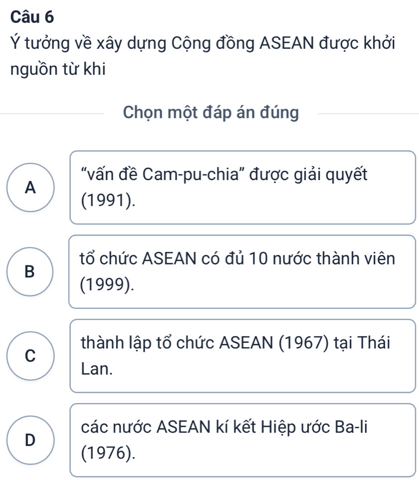 Ý tưởng về xây dựng Cộng đồng ASEAN được khởi
nguồn từ khi
Chọn một đáp án đúng
"vấn đề Cam-pu-chia" được giải quyết
A
(1991).
tổ chức ASEAN có đủ 10 nước thành viên
B
(1999).
thành lập tổ chức ASEAN (1967) tại Thái
C
Lan.
các nước ASEAN kí kết Hiệp ước Ba-li
D
(1976).