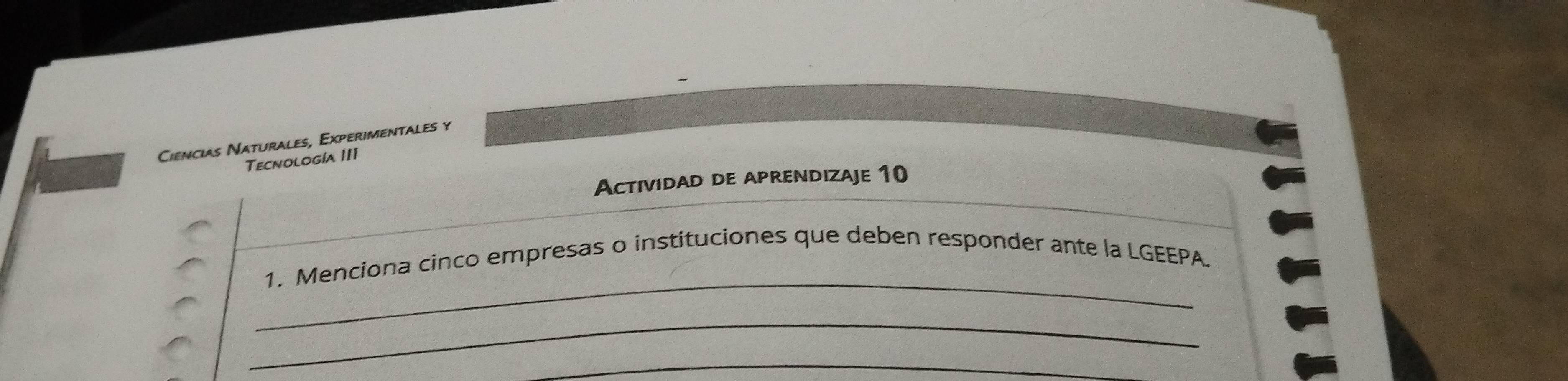 Ciencias Naturales, Experimentales y 
Tecnología III 
Actividad de aprendizaje 10 
_ 
1. Menciona cinco empresas o instituciones que deben responder ante la LGEEPA. 
_ 
_