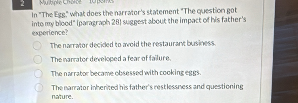 2 'Multiple Choice'' ' 10 points
In "The Egg," what does the narrator's statement "The question got
into my blood" (paragraph 28) suggest about the impact of his father's
experience?
The narrator decided to avoid the restaurant business.
The narrator developed a fear of failure.
The narrator became obsessed with cooking eggs.
The narrator inherited his father's restlessness and questioning
nature.