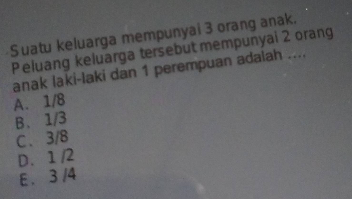 Suatu keluarga mempunyai 3 orang anak.
Peluang keluarga tersebut mempunyai 2 orang
anak laki-laki dan 1 perempuan adalah ....
A. 1/8
B、 1/3
C. 3/8
D、 1 /2
E . 3 /4