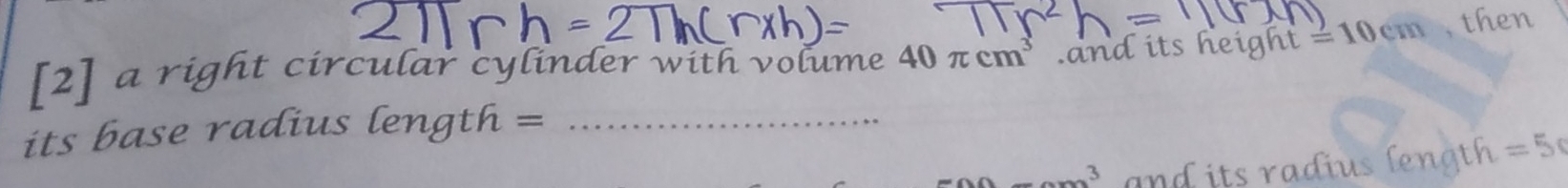 [2] a right circular cylinder with volume 40π cm^3 and its height =10cm , then 
its base radius length =_ 
_ _ 3 and its radius length . =5