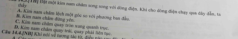 thấy
43.[TH] Đặt một kim nam châm song song với dòng điện. Khi cho dòng điện chạy qua dây dẫn, ta
A. Kim nam châm lệch một góc so với phương ban đầu.
B. Kim nam châm đứng yên.
C. Kim nam châm quay tròn xung quanh trục.
D. Kim nam châm quay trái, quay phải liên tục.
Câu 14.4.[NB] Khi nói về tương tác từ, điều nào