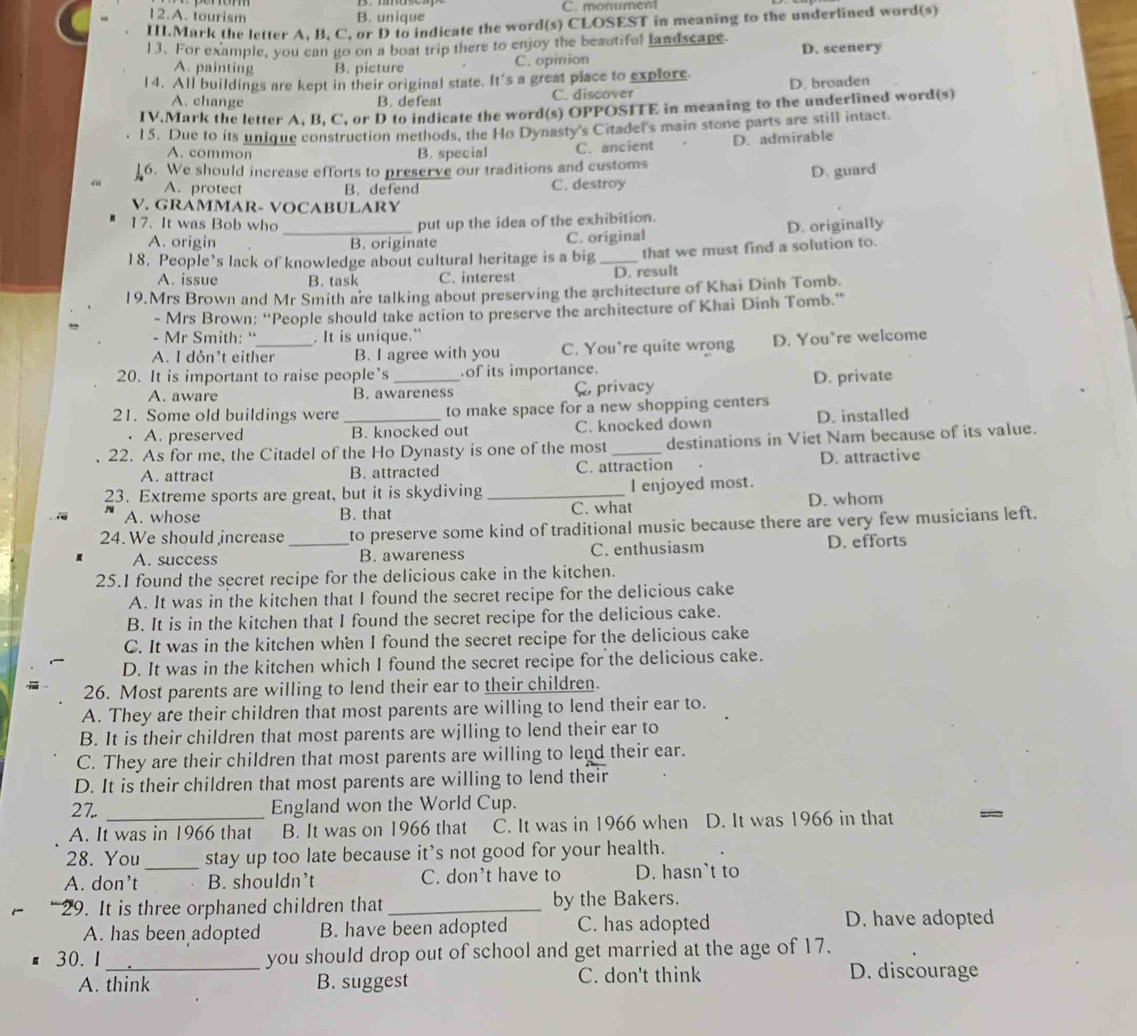 12.A. tourism B. unique C. monument
II.Mark the letter A. B. C. or D to indicate the word(s) CLOSEST in meaning to the underlined word(s)
13. For example, you can go on a boat trip there to enjoy the beautiful landscape D. scenery
A. painting B. picture C. opinion
14. All buildings are kept in their original state. It's a great place to explore. D. broaden
A. change B. defeat C. discover
IV.Mark the letter A, B, C, or D to indicate the word(s) OPPOSITE in meaning to the underlined word(s)
15. Due to its unique construction methods, the Ho Dynasty's Citadel's main stone parts are still intact.
A. common B. special C. ancient D. admirable
6. We should increase efforts to preserve our traditions and customs
D. guard
A. protect B. defend C. destroy
V. GRAMMAR- VOCABULARY
17. It was Bob who _put up the idea of the exhibition.
A. origin B. originate C. original D. originally
18. People’s lack of knowledge about cultural heritage is a big _that we must find a solution to.
A. issue B. task C. interest D. result
19.Mrs Brown and Mr Smith are talking about preserving the architecture of Khai Dinh Tomb.
- Mrs Brown: “People should take action to preserve the architecture of Khai Dinh Tomb.”
- Mr Smith: “_ . It is unique.” D. You're welcome
A. I dỏn’t either B. I agree with you C. You’re quite wrong
20. It is important to raise people's _of its importance.
A. aware B. awareness C, privacy D. private
21. Some old buildings were _to make space for a new shopping centers
A. preserved B. knocked out C. knocked down D. installed
22. As for me, the Citadel of the Ho Dynasty is one of the most _destinations in Viet Nam because of its value.
A. attract B. attracted C. attraction D. attractive
23. Extreme sports are great, but it is skydiving _I enjoyed most.
A. whose B. that C. what D. whom
24. We should increase _to preserve some kind of traditional music because there are very few musicians left.
A. success B. awareness C. enthusiasm D. efforts
25.I found the secret recipe for the delicious cake in the kitchen.
A. It was in the kitchen that I found the secret recipe for the delicious cake
B. It is in the kitchen that I found the secret recipe for the delicious cake.
C. It was in the kitchen when I found the secret recipe for the delicious cake
D. It was in the kitchen which I found the secret recipe for the delicious cake.
26. Most parents are willing to lend their ear to their children.
A. They are their children that most parents are willing to lend their ear to.
B. It is their children that most parents are wjlling to lend their ear to
C. They are their children that most parents are willing to lend their ear.
D. It is their children that most parents are willing to lend their
2 7.. _England won the World Cup.
A. It was in 1966 that B. It was on 1966 that C. It was in 1966 when D. It was 1966 in that
_
28. You stay up too late because it's not good for your health.
A. don’t B. shouldn’t C. don't have to D. hasn`t to
9. It is three orphaned children that _by the Bakers.
A. has been adopted B. have been adopted C. has adopted D. have adopted
30. 1 _you should drop out of school and get married at the age of 17.
A. think B. suggest C. don't think D. discourage