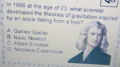 In 1666 at the age of 23, what scientist
developed the theories of gravitation inspired
by an apple falling from
A. Galileo Galilei
B. Issac Newton
C. Albert Einstein
D. Nicolaus Copernicus