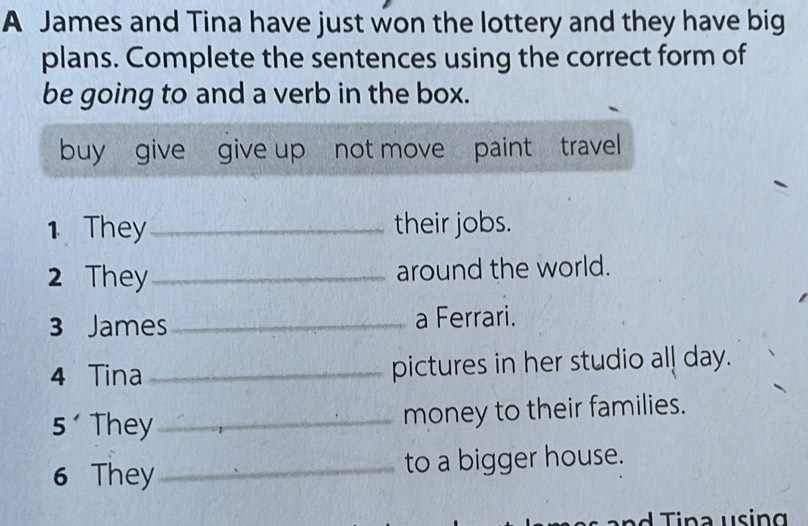 A James and Tina have just won the lottery and they have big 
plans. Complete the sentences using the correct form of 
be going to and a verb in the box. 
buy give give up not move paint travel 
1 They_ their jobs. 
2 They _around the world. 
3 James_ a Ferrari. 
4 Tina _pictures in her studio all day. 
5 They_ money to their families. 
6 They_ to a bigger house.