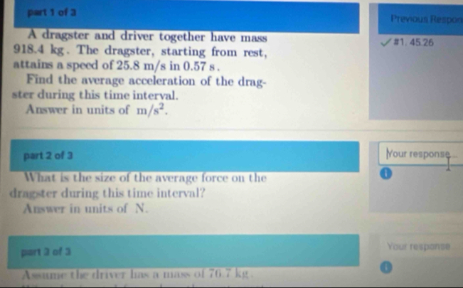 Previous Respon 
A dragster and driver together have mass # 1. 45.26
918.4 kg. The dragster, starting from rest, 
attains a speed of 25.8 m/s in 0.57 s. 
Find the average acceleration of the drag- 
ster during this time interval. 
Answer in units of m/s^2. 
part 2 of 3 Your response 
What is the size of the average force on the 
a 
dragster during this time interval? 
Answer in units of N. 
part 3 of 3 
Your respanse 
Assume the driver has a mass of 76.7 kg. 
o