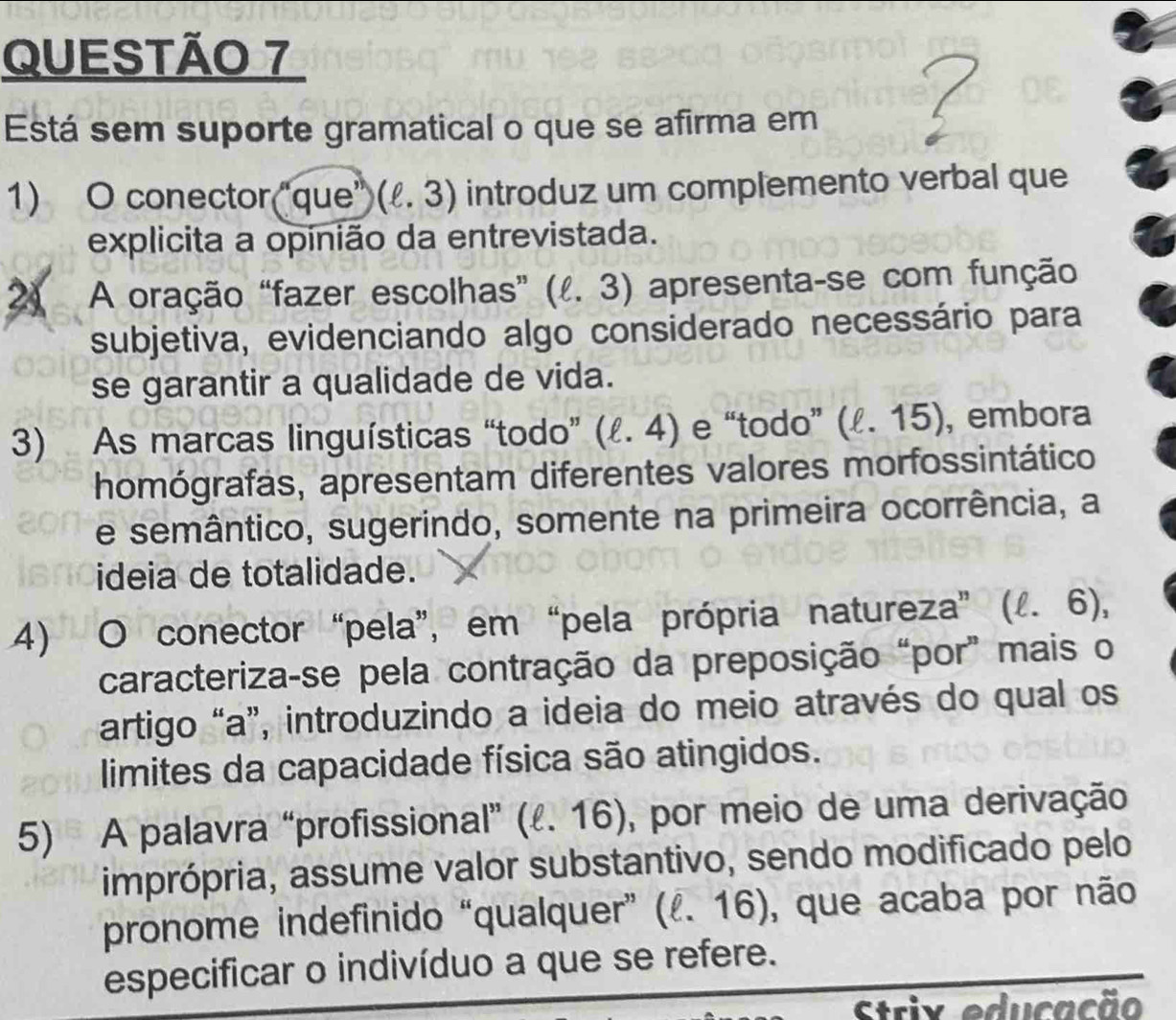 Está sem suporte gramatical o que se afirma em 
1) O conector(“que” (ell .3) introduz um complemento verbal que 
explicita a opinião da entrevistada. 
2) A oração “fazer escolhas” (ell .3) apresenta-se com função 
subjetiva, evidenciando algo considerado necessário para 
se garantir a qualidade de vida. 
3) As marcas linguísticas “todo” (ell .4) e “todo” (ell .15) , embora 
homógrafas, apresentam diferentes valores morfossintático 
e semântico, sugerindo, somente na primeira ocorrência, a 
ideia de totalidade. 
4) O conector “pela”, em “pela própria natureza” ( (ell .6), 
caracteriza-se pela contração da preposição “por” mais o 
artigo “a”, introduzindo a ideia do meio através do qual os 
limites da capacidade física são atingidos. 
5) A palavra “profissional” (ℓ. 16), por meio de uma derivação 
imprópria, assume valor substantivo, sendo modificado pelo 
pronome indefinido “qualquer” (ell .16) , que acaba por não 
especificar o indivíduo a que se refere. 
Strix educação