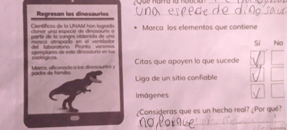 Regresan los dinosaurios
_
Científicos de la UNAM han logrado Marca los elementos que contiene
clonar una especie de dinosaúno o
partir de la sangre obtenida de una
mosiça atrapada en el ventilador
del laboratorio. Pronto veremos
Sí No
ejemplares de este dinosaurio en los
seclógicos
Citas que apoyen lo que sucede
Marco, aficonado a los dinesaurios y
padre de família
Liga de un sitio confiable
Imágenes
¿Consideras que es un hecho real? ¿Por qué?