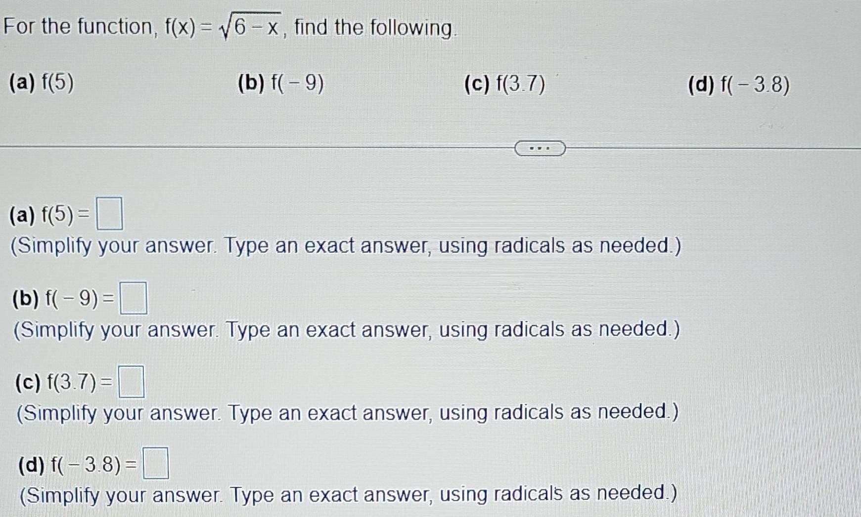 For the function, f(x)=sqrt(6-x) , find the following 
(a) f(5) (b) f(-9) (c) f(3.7) (d) f(-3.8)
(a) f(5)=□
(Simplify your answer. Type an exact answer, using radicals as needed.) 
(b) f(-9)=□
(Simplify your answer. Type an exact answer, using radicals as needed.) 
(c) f(3.7)=□
(Simplify your answer. Type an exact answer, using radicals as needed.) 
(d) f(-3.8)=□
(Simplify your answer. Type an exact answer, using radicals as needed.)