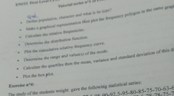 NS T1 Frt Lerl U 
Tutorial series n°1
Define population, character and what is its type? 
Make a graphical representation then plot the frequency polygon in the same grap 
Calculate the relative frequencies. 
Determine the distribution function. 
Plot the cumulative relative frequency curve. 
Determine the range and value(s) of the mode. 
Calculate the quartiles then the mean, variance and standard deviation of this d 
Plot the box plot. 
Exercise n°4 * 
The study of the students weight gave the following statistical series:
5-95-80-85-75-70-63-
78-75-7