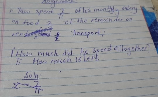 Assignment 
1 Yaw spent  2/11  of his monthyly salary 
on food  2/2  of the remainder on 
ren `transport; 
"How much did he spend altogether? 
Ii How much is Lept 
Soln
x- 2/11 