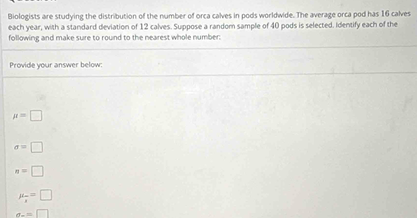 Biologists are studying the distribution of the number of orca calves in pods worldwide. The average orca pod has 16 calves
each year, with a standard deviation of 12 calves. Suppose a random sample of 40 pods is selected. Identify each of the
following and make sure to round to the nearest whole number:
Provide your answer below:
mu =□
sigma =□
n=□
mu _overline x=□
sigma _-=□