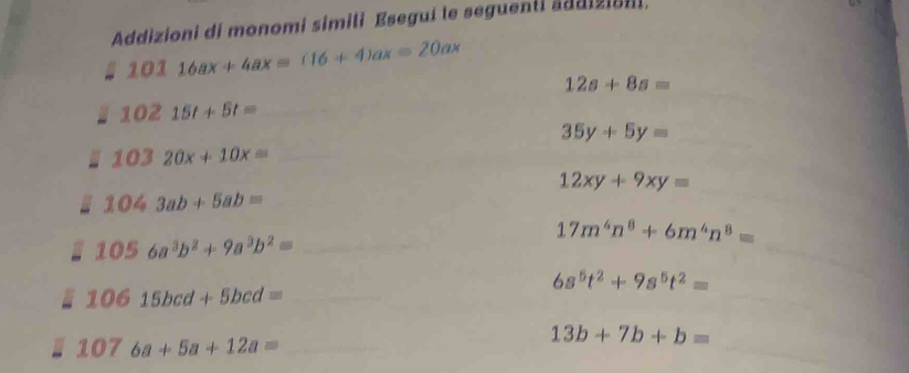 Addizioni di monomi simiti Esegui te seguenti addiziani.
10116ax+4ax=(16+4)ax=20ax
_
12s+8s=
- 10215t+5t= _ 
_ 35y+5y=
I 10320x+10x= _ 
_
12xy+9xy=
_ 1043ab+5ab=
_
17m^4n^8+6m^4n^8=
1056a^3b^2+9a^3b^2= _
6s^5t^2+9s^5t^2=
_ 10615bcd+5bcd=
_
1076a+5a+12a= _ 
_
13b+7b+b=