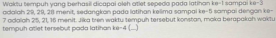 Waktu tempuh yang berhasil dicapai oleh atlet sepeda pada latihan ke -1 sampai ke -3
adalah 29, 29, 28 menit, sedangkan pada latihan kelima sampai ke -5 sampai dengan ke-
7 adalah 25, 21, 16 menit. Jika tren waktu tempuh tersebut konstan, maka berapakah waktu 
tempuh atlet tersebut pada latihan ke -4 (....)