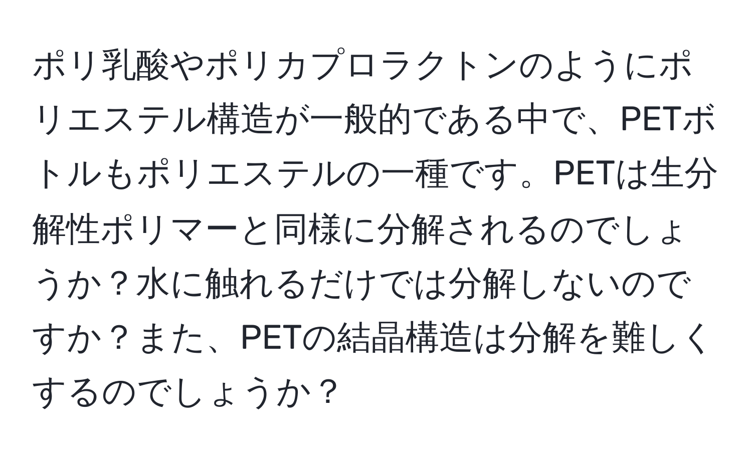 ポリ乳酸やポリカプロラクトンのようにポリエステル構造が一般的である中で、PETボトルもポリエステルの一種です。PETは生分解性ポリマーと同様に分解されるのでしょうか？水に触れるだけでは分解しないのですか？また、PETの結晶構造は分解を難しくするのでしょうか？