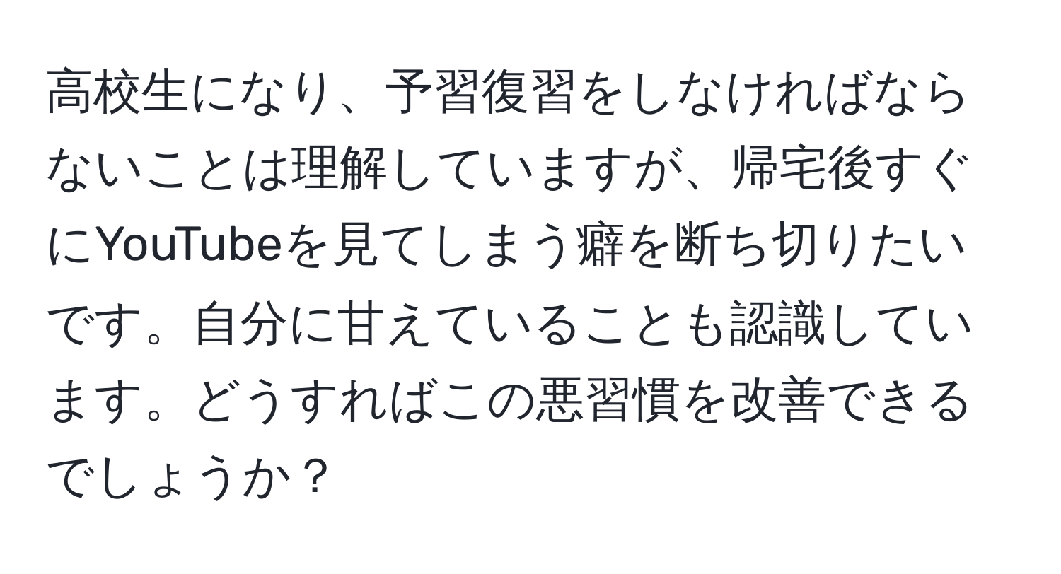 高校生になり、予習復習をしなければならないことは理解していますが、帰宅後すぐにYouTubeを見てしまう癖を断ち切りたいです。自分に甘えていることも認識しています。どうすればこの悪習慣を改善できるでしょうか？