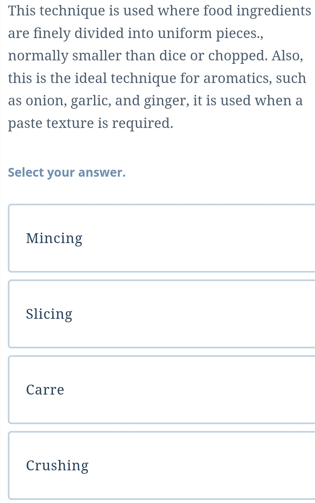 This technique is used where food ingredients
are finely divided into uniform pieces.,
normally smaller than dice or chopped. Also,
this is the ideal technique for aromatics, such
as onion, garlic, and ginger, it is used when a
paste texture is required.
Select your answer.
Mincing
Slicing
Carre
Crushing