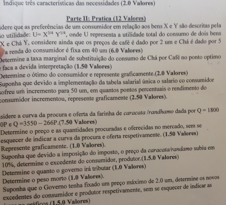 Indique três características das necessidades (2.0 Valores)
Parte II: Pratica (12 Valores)
idere que as preferências de um consumidor em relação aos bens X e Y são descritas pela
io utilidade: U=X^(3/4)Y^(1/4) , onde U representa a utilidade total do consumo de dois bens
X e Chá Y, considere ainda que os preços de café é dado por 2 um e Chá é dado por 5
a renda do consumidor é fixa em 40 um (6.0 Valores)
Determine a taxa marginal de substituição do consumo de Chá por Café no ponto optimo
e faca a devida interpretação (1.50 Valores)
Determine o ótimo do consumidor e represente graficamente.(2.0 Valores)
Suponha que devido a implementação da tabela salarial única o salario co consumidor
sofreu um incremento para 50 um, em quantos pontos percentuais o rendimento do
consumidor incrementou, represente graficamente (2.50 Valores).
asidere a curva da procura e oferta da farinha de caracata /randhamo dada por Q=1800
0P c Q=3550-266P.(7.50 Valores)
Determine o preço e as quantidades procuradas e oferecidas no mercado, sem se
esquecer de indicar a curva da procura e oferta respetivamente. (1.50 Valores)
Represente graficamente. (1.0 Valores).
Suponha que devido a imposição do imposto, o preço da caracata/randamo subiu em
10%, determine o excedente do consumidor, produtor.(1.5.0 Valores)
Determine o quanto o governo irá tributar (1.0 Valores)
Determine o peso morto (1.0 Valores).
Suponha que o Governo tenha fixado um preço máximo de 2.0 um, determine os novos
excedentes do consumidor e produtor respetivamente, sem se esquecer de indicar as
gráficos.(1,5.0 Valores)