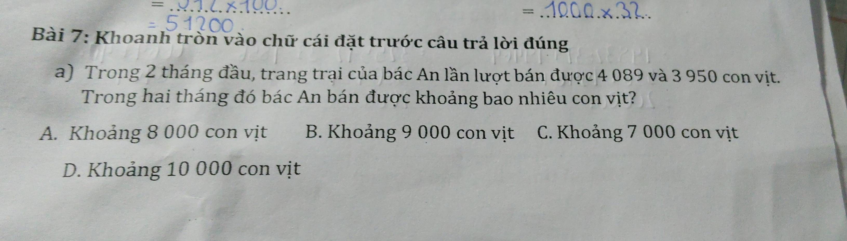 =
Bài 7: Khoanh tròn vào chữ cái đặt trước câu trả lời đúng
a) Trong 2 tháng đầu, trang trại của bác An lần lượt bán được 4 089 và 3 950 con vịt.
Trong hai tháng đó bác An bán được khoảng bao nhiêu con vịt?
A. Khoảng 8 000 con vịt B. Khoảng 9 000 con vịt C. Khoảng 7 000 con vịt
D. Khoảng 10 000 con vịt