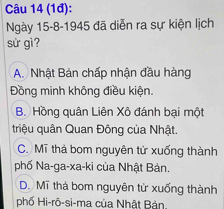 (1đ):
Ngày 15 -8-1945 đã diễn ra sự kiện lịch
sử gì ?
A. Nhật Bản chấp nhận đầu hàng
Đồng minh không điều kiện.
B. Hồng quân Liên Xô đánh bại một
triệu quân Quan Đông của Nhật.
C. Mĩ thả bom nguyên tử xuống thành
phố Na-ga-xa-ki của Nhật Bản.
D. Mĩ thả bom nguyên tử xuống thành
phố Hi-rô-si-ma của Nhật Bản.