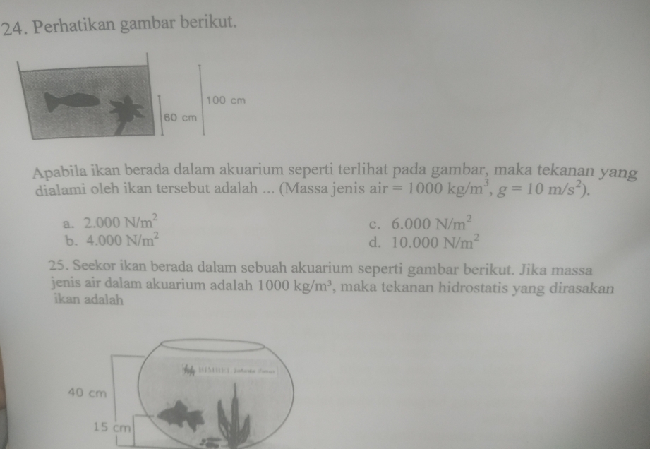 Perhatikan gambar berikut.
100 cm
60 cm
Apabila ikan berada dalam akuarium seperti terlihat pada gambar, maka tekanan yang
dialami oleh ikan tersebut adalah ... (Massa jenis air =1000kg/m^3, g=10m/s^2).
a. 2.000N/m^2 6.000N/m^2
c.
b. 4.000N/m^2 d. 10.000N/m^2
25. Seekor ikan berada dalam sebuah akuarium seperti gambar berikut. Jika massa
jenis air dalam akuarium adalah 1000kg/m^3 , maka tekanan hidrostatis yang dirasakan
ikan adalah
40 cm
15 cm