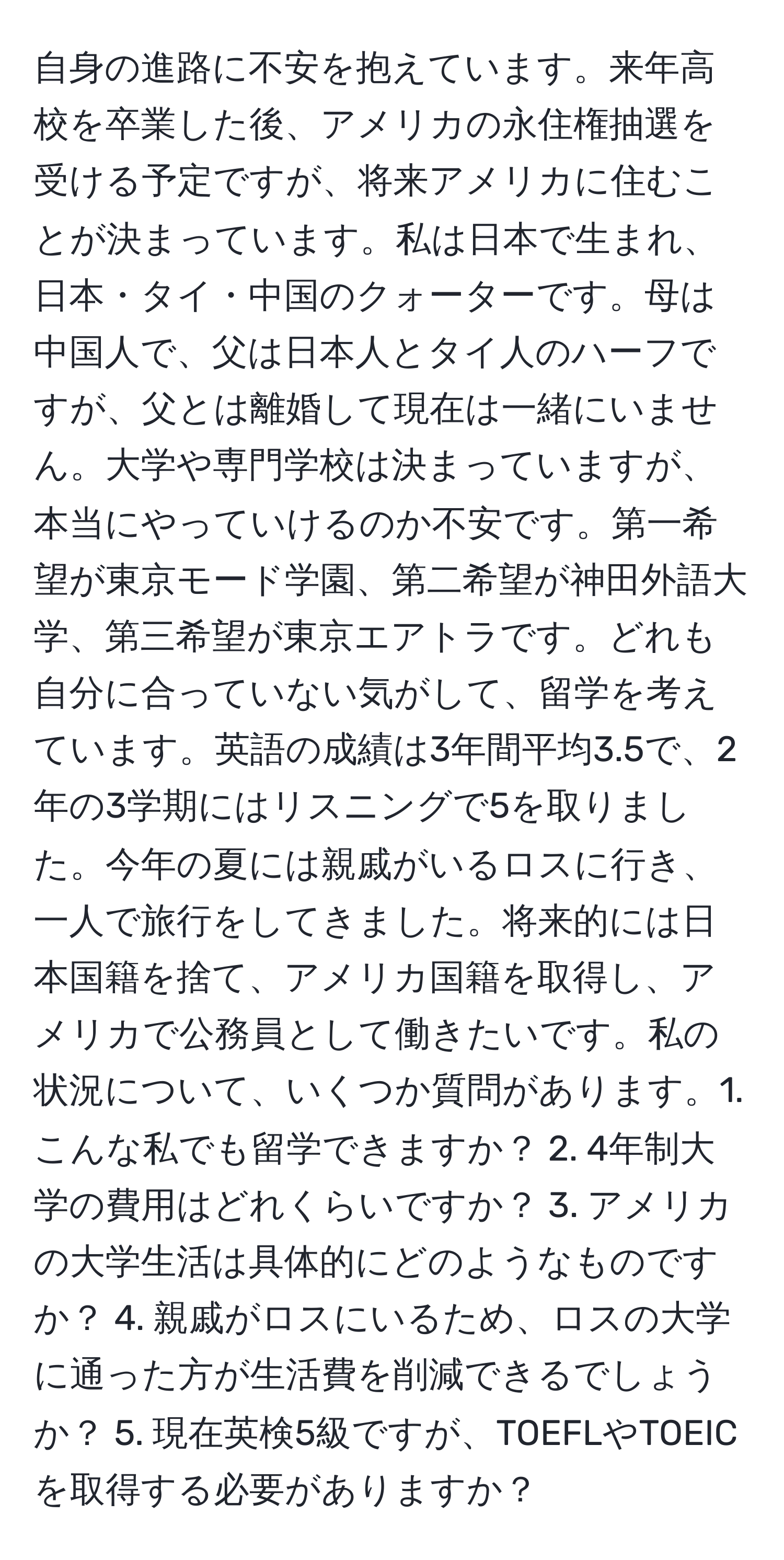 自身の進路に不安を抱えています。来年高校を卒業した後、アメリカの永住権抽選を受ける予定ですが、将来アメリカに住むことが決まっています。私は日本で生まれ、日本・タイ・中国のクォーターです。母は中国人で、父は日本人とタイ人のハーフですが、父とは離婚して現在は一緒にいません。大学や専門学校は決まっていますが、本当にやっていけるのか不安です。第一希望が東京モード学園、第二希望が神田外語大学、第三希望が東京エアトラです。どれも自分に合っていない気がして、留学を考えています。英語の成績は3年間平均3.5で、2年の3学期にはリスニングで5を取りました。今年の夏には親戚がいるロスに行き、一人で旅行をしてきました。将来的には日本国籍を捨て、アメリカ国籍を取得し、アメリカで公務員として働きたいです。私の状況について、いくつか質問があります。1. こんな私でも留学できますか？ 2. 4年制大学の費用はどれくらいですか？ 3. アメリカの大学生活は具体的にどのようなものですか？ 4. 親戚がロスにいるため、ロスの大学に通った方が生活費を削減できるでしょうか？ 5. 現在英検5級ですが、TOEFLやTOEICを取得する必要がありますか？