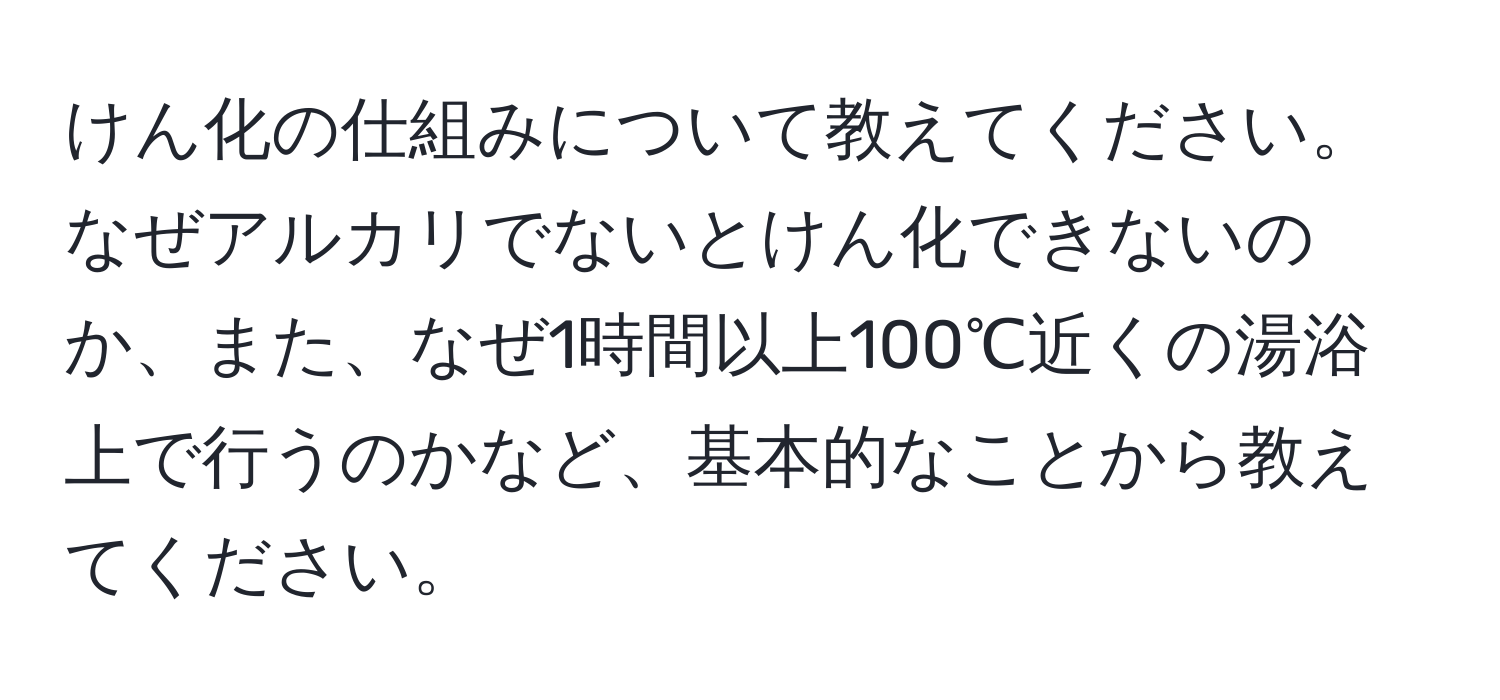 けん化の仕組みについて教えてください。なぜアルカリでないとけん化できないのか、また、なぜ1時間以上100℃近くの湯浴上で行うのかなど、基本的なことから教えてください。