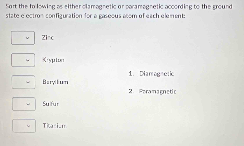 Sort the following as either diamagnetic or paramagnetic according to the ground
state electron configuration for a gaseous atom of each element:
Zinc
Krypton
1. Diamagnetic
Beryllium
2. Paramagnetic
Sulfur
Titanium