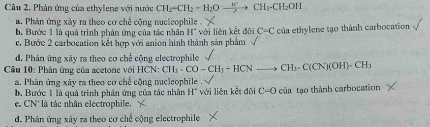 Phản ứng của ethylene với nước CH_2=CH_2+H_2Oxrightarrow H^+CH_3-CH_2OH
a. Phản ứng xảy ra theo cơ chế cộng nucleophile .
b. Bước 1 là quá trình phản ứng của tác nhân H^+ với liên kết đôi C=C của ethylene tạo thành carbocation
c. Bước 2 carbocation kết hợp với anion hình thành sản phầm
d. Phản ứng xảy ra theo cơ chế cộng electrophile
* Câu 10: Phản ứng của acetone với HCN: CH_3-CO-CH_3+HCNto CH_3-C(CN)(OH)-CH_3
a. Phản ứng xảy ra theo cơ chế cộng nucleophile .
b. Bước 1 là quá trình phản ứng của tác nhân H* với liên kết đôi C=0 của tạo thành carbocation
c. CN* là tác nhân electrophile.
d. Phản ứng xảy ra theo cơ chế cộng electrophile