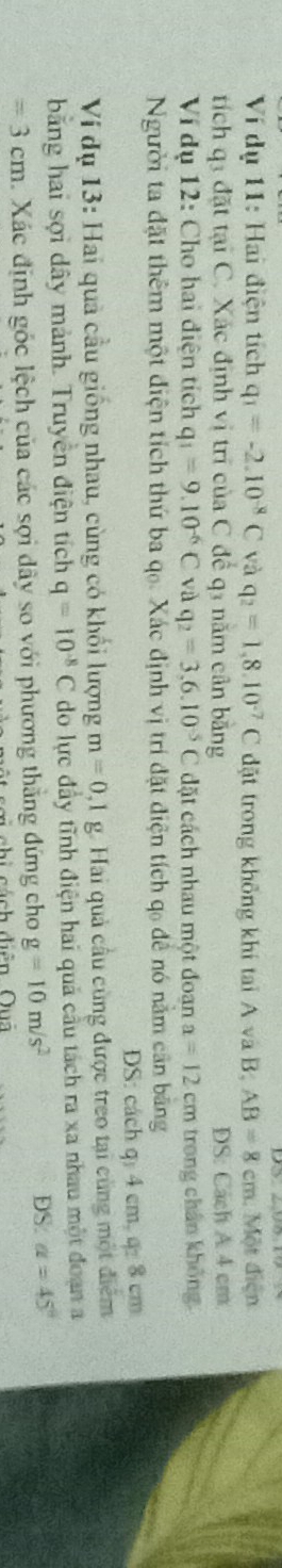 Ví dụ 11: Hai điện tích q_1=-2.10^(-8)C và q_2=1,8.10^(-7)C đặt trong không khí tai A và B AB=8cm Một điện 
tích q3 đặt tại C. Xác định vị trí của C để q3 năm cân bằng DS: Cách A 4 cm
Ví dụ 12: Cho hai điện tích q_1=9.10^(-6)C và q_2=3,6.10^(-5)C đặt cách nhau một đoan a=12cm trong chân không. 
Người ta đặt thêm một điện tích thứ ba qọ. Xác định vị trí đặt điện tích qo để nó nằm cần bằng 
DS: cách q 4 cm, q: 8 cm
Ví dụ 13: Hai quả cầu giống nhau, cùng có khối lượng m=0,1 g. Hai quả cầu cùng được treo tại cùng một điểm 
bằng hai sợi dây mảnh. Truyền điện tích q=10^(-8)C do lực đầy tĩnh điện hai quả cầu tách ra xa nhau một đoạn a
=3cm Xác định góc lệch của các sợi dây so với phương thắng đứng cho g=10m/s^2 DS: alpha =45°
á ch diễn Qua