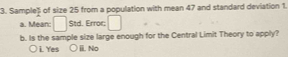 Sample) of size 25 from a population with mean 47 and standard deviation 1.
a. Mean: Std. Error;
b. Is the sample size large enough for the Central Limit Theory to apply?
i. Yes ii. No