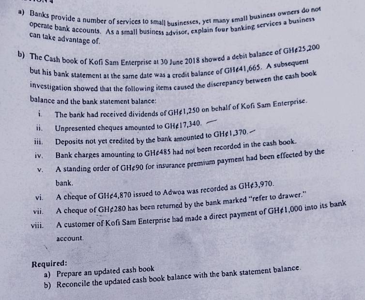 Banks provide a number of services to small businesses, yet many small business owners do not 
operate bank accounts. As a small business advisor, explain four banking services a busines 
can take advantage of. 
b) The Cash book of Kofi Sam Enterprise at 30 June 2018 showed a debit balance of GH¢25,200
but his bank statement at the same date was a credit balance of GH¢41,66S. A subsequent 
investigation showed that the following items caused the discrepancy between the cash book 
balance and the bank statement balance: 
i. The bank had received dividends of GH¢1,250 on behalf of Kofi Sam Enterprise. 
ii. Unpresented cheques amounted to GH¢17,340. 
iii. Deposits not yet credited by the bank amounted to GH¢ 1,370. 
iv. Bank charges amounting to GH¢485 had not been recorded in the cash book. 
v. A standing order of GH¢90 for insurance premium payment had been effected by the 
bank. 
vi. A cheque of GH¢4,870 issued to Adwoa was recorded as GH¢3,970. 
vii. A cheque of GH¢280 has been returned by the bank marked “refer to drawer.” 
viii. A customer of Kofi Sam Enterprise had made a direct payment of GH≠1,000 into its bank 
account. 
Required: 
a) Prepare an updated cash book 
b) Reconcile the updated cash book balance with the bank statement balance.