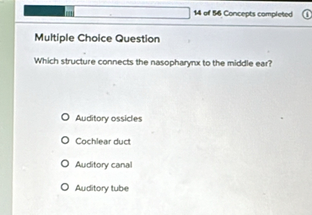 of 56 Concepts completed 0
Multiple Choice Question
Which structure connects the nasopharynx to the middle ear?
Auditory ossicles
Cochlear duct
Auditory canal
Auditory tube