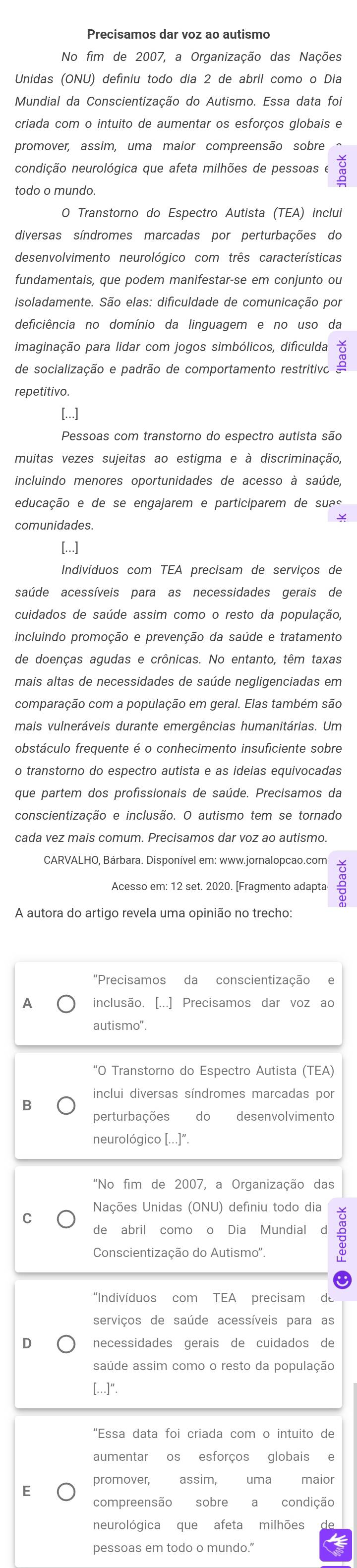 Precisamos dar voz ao autismo
No fim de 2007, a Organização das Nações
Unidas (ONU) definiu todo dia 2 de abril como o Dia
Mundial da Conscientização do Autismo. Essa data foi
criada com o intuito de aumentar os esforços globais e
promover, assim, uma maior compreensão sobre
condição neurológica que afeta milhões de pessoas e
todo o mundo.
O Transtorno do Espectro Autista (TEA) inclui
diversas síndromes marcadas por perturbações do
desenvolvimento neurológico com três características
fundamentais, que podem manifestar-se em conjunto ou
isoladamente. São elas: dificuldade de comunicação por
deficiência no domínio da linguagem e no uso da
imaginação para lidar com jogos simbólicos, dificulda ă
de socialização e padrão de comportamento restritivo
repetitivo.
[...]
muitas vezes sujeitas ao estigma e à discriminação,
incluindo menores oportunidades de acesso à saúde,
educação e de se engajarem e participarem de suas
[...]
Indivíduos com TEA precisam de serviços de
saúde acessíveis para as necessidades gerais de
cuidados de saúde assim como o resto da população,
incluindo promoção e prevenção da saúde e tratamento
de doenças agudas e crônicas. No entanto, têm taxas
comparação com a população em geral. Elas também são
mais vulneráveis durante emergências humanitárias. Um
obstáculo frequente é o conhecimento insuficiente sobre
que partem dos profissionais de saúde. Precisamos da
conscientização e inclusão. O autismo tem se tornado
cada vez mais comum. Precisamos dar voz ao autismo.
CARVALHO. Bárbara, Disponível em: www.jornalopcao.com
Acesso em: 12 set. 2020. [Fragmento adapta
A autora do artigo revela uma opinião no trecho
"Precisamos da conscientização e
A inclusão. [...] Precisamos dar voz ao
autismo"
“O Transtorno do Espectro Autista (TEA)
inclui diversas síndromes marcadas por
B
perturbações do desenvolvimento
neurológico [...]".
"No fim de 2007, a Organização das
Nações Unidas (ONU) definiu todo dia
C
de abril comoo Dia Mundial d ÷
Conscientização do Autismo'.
“Indivíduos com TEA precisam  de
serviços de saúde acessíveis para as
D necessidades gerais de cuidados de
saúde assim como o resto da população
[...]".
“Essa data foi criada com o intuito de
promover, assim, uma maior
E
compreensão sobre a condição
neurológica que afeta milhões
pessoas em todo o mundo."