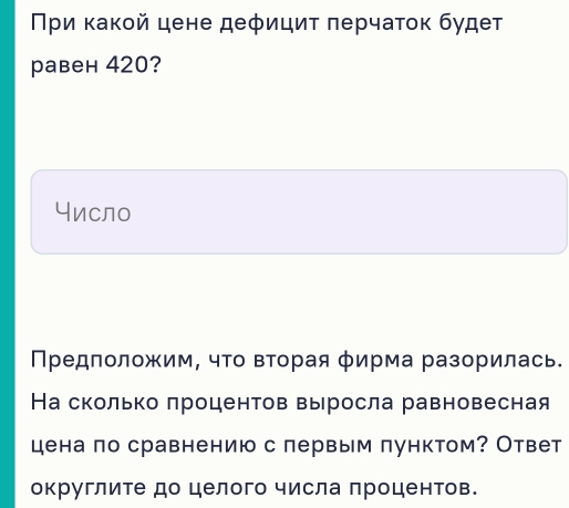 Πρи κаκοй цене деφициτ πерчаτοκ будеτ 
равен 420? 
Число 
Πредположим, чΤо вΤорая φирма разорилась. 
На сколько πроцентов выросла равновесная 
цена πо сравнению с лервым пунктом? Ответ 
округлите до целого числа лроцентов.