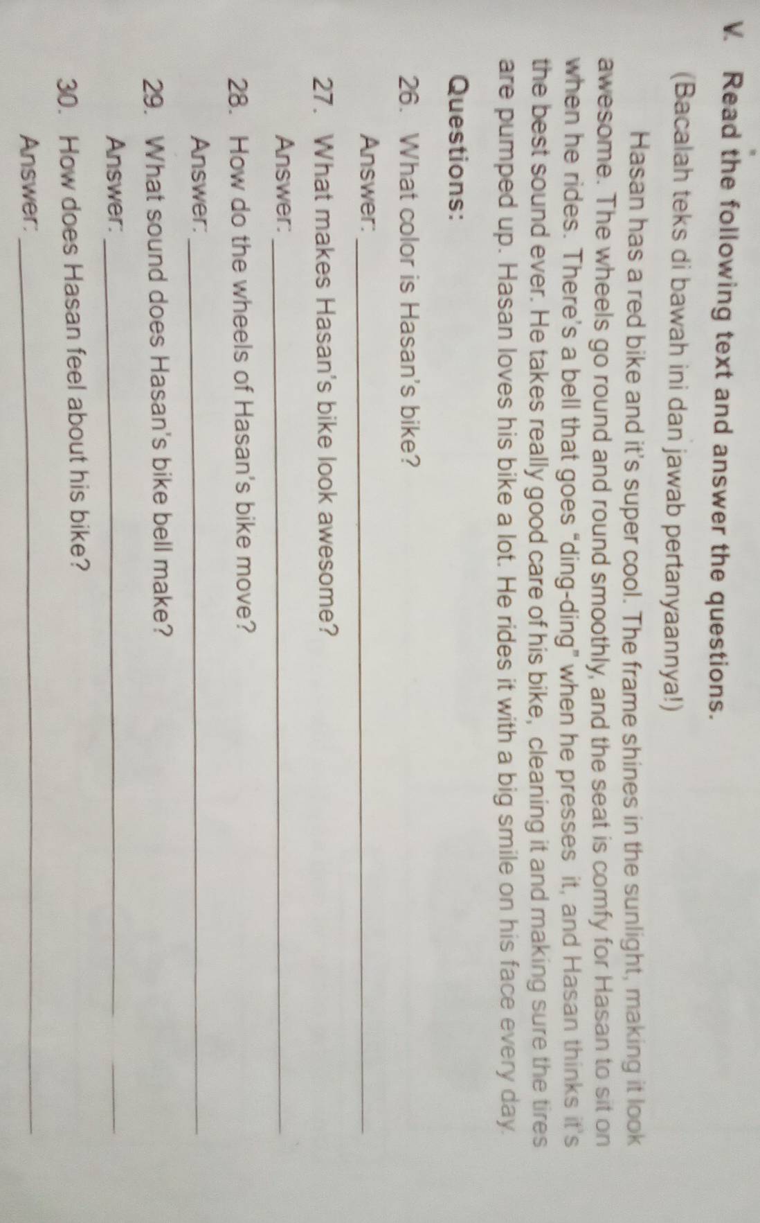 Read the following text and answer the questions. 
(Bacalah teks di bawah ini dan jawab pertanyaannya!) 
Hasan has a red bike and it's super cool. The frame shines in the sunlight, making it look 
awesome. The wheels go round and round smoothly, and the seat is comfy for Hasan to sit on 
when he rides. There’s a bell that goes “ding-ding” when he presses it, and Hasan thinks it's 
the best sound ever. He takes really good care of his bike, cleaning it and making sure the tires 
are pumped up. Hasan loves his bike a lot. He rides it with a big smile on his face every day. 
Questions: 
26. What color is Hasan's bike? 
Answer:_ 
27. What makes Hasan's bike look awesome? 
Answer:_ 
28. How do the wheels of Hasan's bike move? 
Answer:_ 
29. What sound does Hasan's bike bell make? 
Answer:_ 
30. How does Hasan feel about his bike? 
Answer:_
