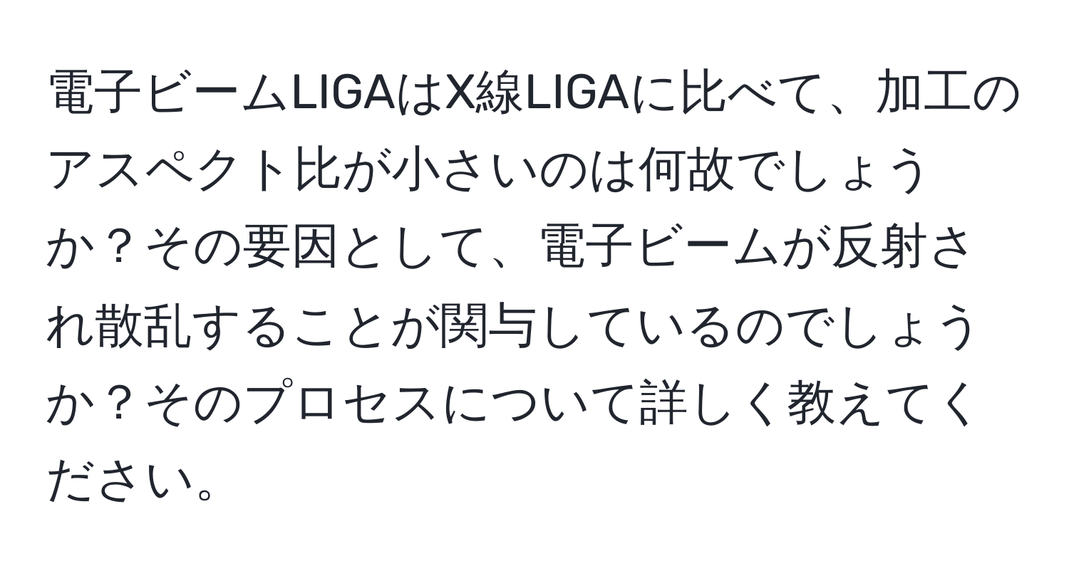 電子ビームLIGAはX線LIGAに比べて、加工のアスペクト比が小さいのは何故でしょうか？その要因として、電子ビームが反射され散乱することが関与しているのでしょうか？そのプロセスについて詳しく教えてください。