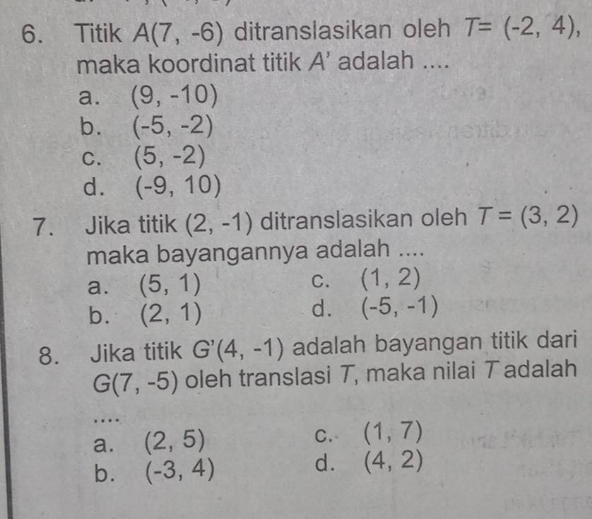 Titik A(7,-6) ditranslasikan oleh T=(-2,4), 
maka koordinat titik A' adalah ....
a. (9,-10)
b. (-5,-2)
C. (5,-2)
d. (-9,10)
7. Jika titik (2,-1) ditranslasikan oleh T=(3,2)
maka bayangannya adalah ....
a. (5,1) C. (1,2)
b. (2,1)
d. (-5,-1)
8. Jika titik G'(4,-1) adalah bayangan titik dari
G(7,-5) oleh translasi T, maka nilai T adalah
....
a. (2,5) C. (1,7)
b. (-3,4)
d. (4,2)