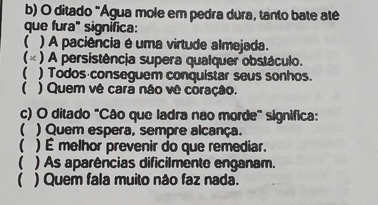 ditado "Água mole em pedra dura, tanto bate até
que fura" significa:
 ) A paciência é uma virtude almejada.
(× ) A persistência supera qualquer obstáculo.
( ) Todos conseguem conquistar seus sonhos.
 ) Quem vê cara não vê coração.
c) O ditado "Cão que ladra nao morde" significa:
( ) Quem espera, sempre alcança.
( ) É melhor prevenir do que remediar.
( ) As aparências dificilmente enganam.
( ) Quem fala muito não faz nada.