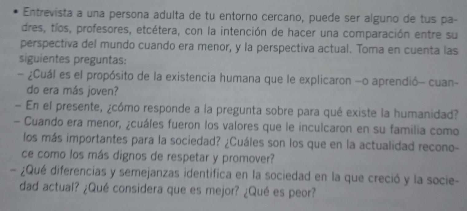 Entrevista a una persona adulta de tu entorno cercano, puede ser alguno de tus pa- 
dres, tíos, profesores, etcétera, con la intención de hacer una comparación entre su 
perspectiva del mundo cuando era menor, y la perspectiva actual. Toma en cuenta las 
siguientes preguntas: 
- ¿Cuál es el propósito de la existencia humana que le explicaron -o aprendió- cuan- 
do era más joven? 
- En el presente, ¿cómo responde a la pregunta sobre para qué existe la humanidad? 
- Cuando era menor, ¿cuáles fueron los valores que le inculcaron en su familia como 
los más importantes para la sociedad? ¿Cuáles son los que en la actualidad recono- 
ce como los más dignos de respetar y promover? 
- ¿Qué diferencias y semejanzas identifica en la sociedad en la que creció y la socie- 
dad actual? ¿Qué considera que es mejor? ¿Qué es peor?