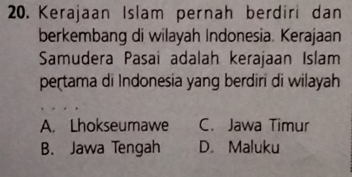 Kerajaan Islam pernah berdiri dan
berkembang di wilayah Indonesia. Kerajaan
Samudera Pasai adalah kerajaan Islam
pertama di Indonesia yang berdiri di wilayah
A. Lhokseumawe C. Jawa Timur
B. Jawa Tengah D. Maluku