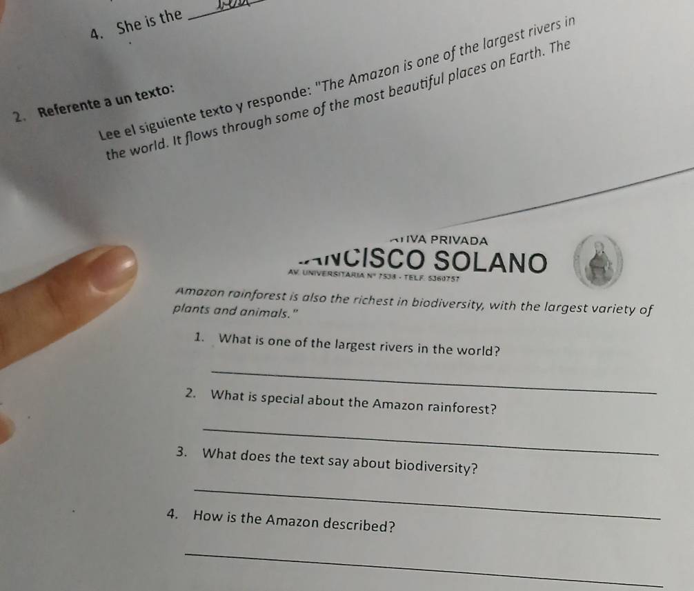 She is the 
_ 
Lee el siguiente texto y responde: "The Amazon is one of the largest rivers i 
the world. It flows through some of the most beautiful places on Earth. The 
2. Referente a un texto: 
ÁTIVA PRIVADA 
ANCISCO SOLANO 
AV. UNIVERSITARIA Nº 7533 - TELF. 5360757 
Amazon rainforest is also the richest in biodiversity, with the largest variety of 
plants and animals." 
1. What is one of the largest rivers in the world? 
_ 
2. What is special about the Amazon rainforest? 
_ 
3. What does the text say about biodiversity? 
_ 
4. How is the Amazon described? 
_